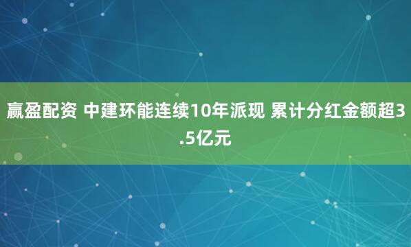 赢盈配资 中建环能连续10年派现 累计分红金额超3.5亿元