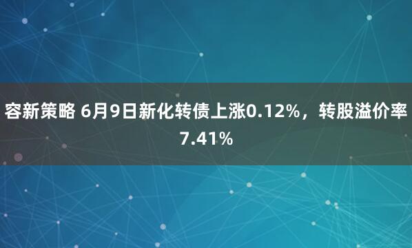 容新策略 6月9日新化转债上涨0.12%，转股溢价率7.41%