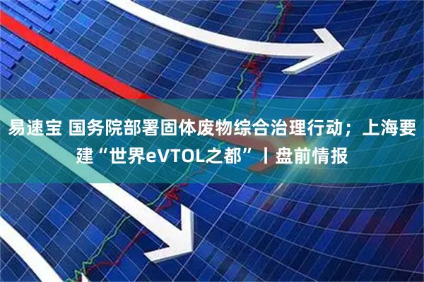 易速宝 国务院部署固体废物综合治理行动；上海要建“世界eVTOL之都”丨盘前情报