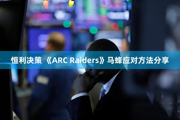 恒利决策 《ARC Raiders》马蜂应对方法分享