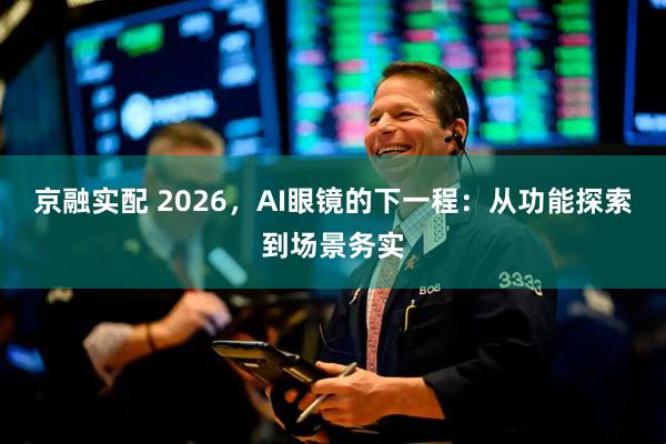 京融实配 2026，AI眼镜的下一程：从功能探索到场景务实