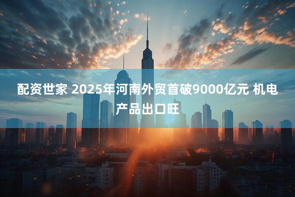 配资世家 2025年河南外贸首破9000亿元 机电产品出口旺