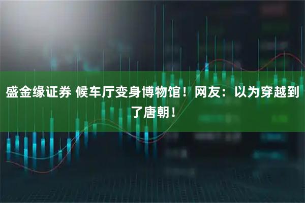 盛金缘证券 候车厅变身博物馆！网友：以为穿越到了唐朝！