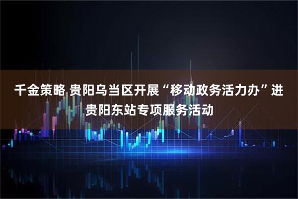 千金策略 贵阳乌当区开展“移动政务活力办”进贵阳东站专项服务活动