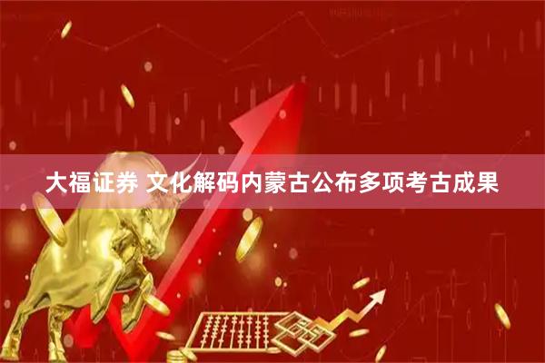 大福证券 文化解码内蒙古公布多项考古成果
