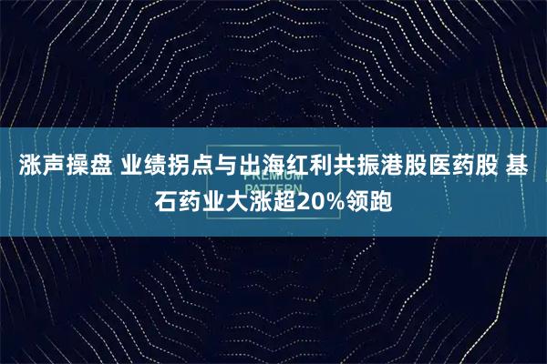 涨声操盘 业绩拐点与出海红利共振港股医药股 基石药业大涨超20%领跑